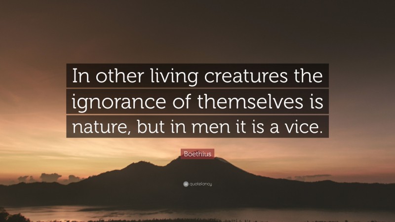 Boethius Quote: “In other living creatures the ignorance of themselves is nature, but in men it is a vice.”