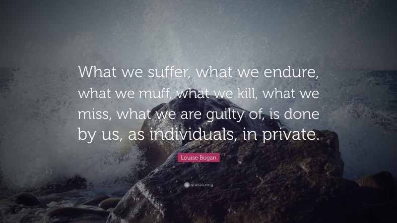 Louise Bogan Quote: “What we suffer, what we endure, what we muff, what we kill, what we miss, what we are guilty of, is done by us, as individuals, in private.”