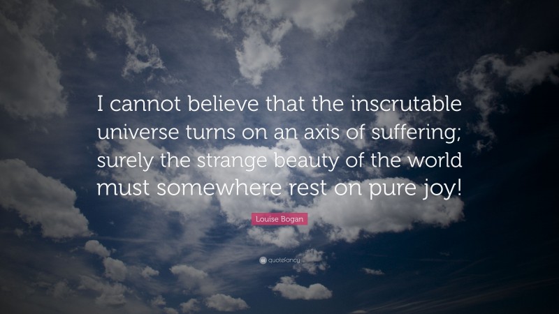 Louise Bogan Quote: “I cannot believe that the inscrutable universe turns on an axis of suffering; surely the strange beauty of the world must somewhere rest on pure joy!”