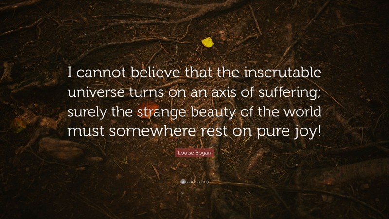 Louise Bogan Quote: “I cannot believe that the inscrutable universe turns on an axis of suffering; surely the strange beauty of the world must somewhere rest on pure joy!”