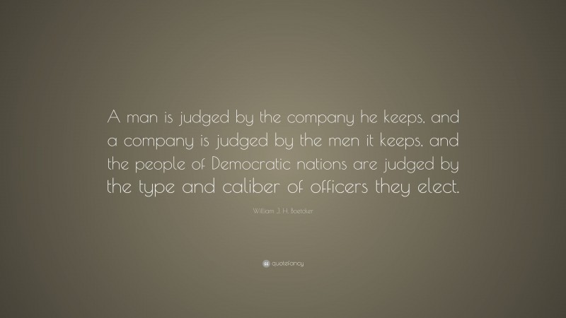 William J. H. Boetcker Quote: “A man is judged by the company he keeps, and a company is judged by the men it keeps, and the people of Democratic nations are judged by the type and caliber of officers they elect.”