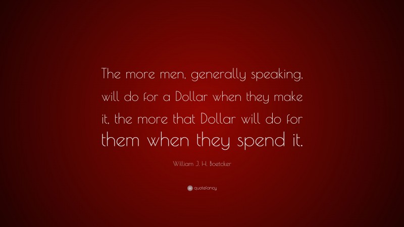 William J. H. Boetcker Quote: “The more men, generally speaking, will do for a Dollar when they make it, the more that Dollar will do for them when they spend it.”