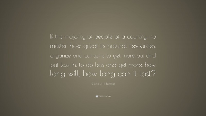 William J. H. Boetcker Quote: “If the majority of people of a country, no matter how great its natural resources, organize and conspire to get more out and put less in, to do less and get more, how long will, how long can it last?”