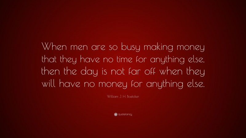 William J. H. Boetcker Quote: “When men are so busy making money that they have no time for anything else, then the day is not far off when they will have no money for anything else.”