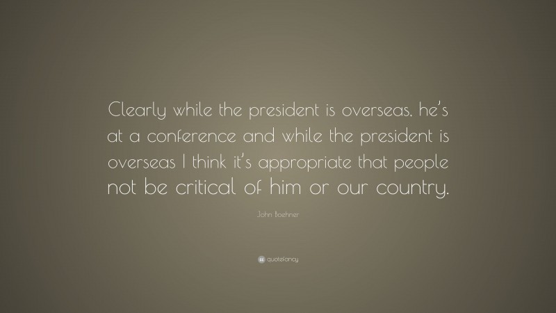 John Boehner Quote: “Clearly while the president is overseas, he’s at a conference and while the president is overseas I think it’s appropriate that people not be critical of him or our country.”