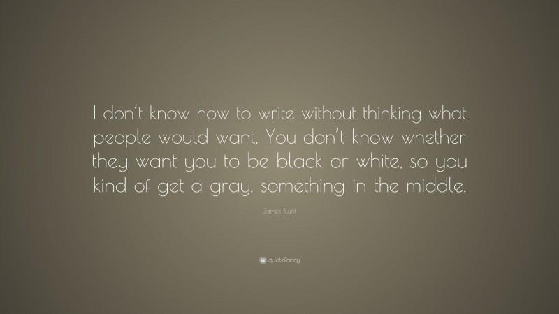 James Blunt Quote: “I don’t know how to write without thinking what people would want. You don’t know whether they want you to be black or white, so you kind of get a gray, something in the middle.”