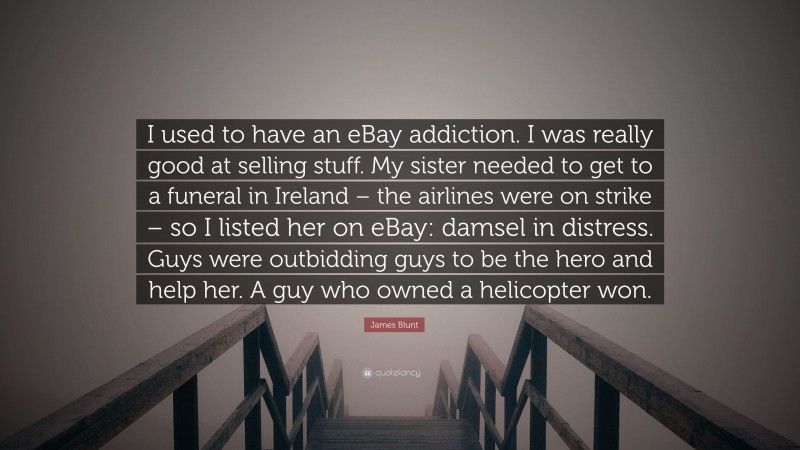 James Blunt Quote: “I used to have an eBay addiction. I was really good at selling stuff. My sister needed to get to a funeral in Ireland – the airlines were on strike – so I listed her on eBay: damsel in distress. Guys were outbidding guys to be the hero and help her. A guy who owned a helicopter won.”