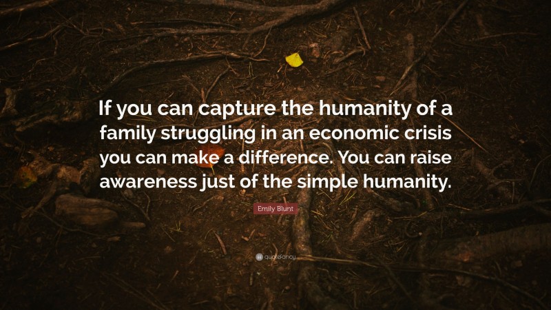 Emily Blunt Quote: “If you can capture the humanity of a family struggling in an economic crisis you can make a difference. You can raise awareness just of the simple humanity.”