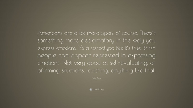Emily Blunt Quote: “Americans are a lot more open, of course. There’s something more declamatory in the way you express emotions. It’s a stereotype but it’s true. British people can appear repressed in expressing emotions. Not very good at self-evaluating, or affirming situations, touching, anything like that.”