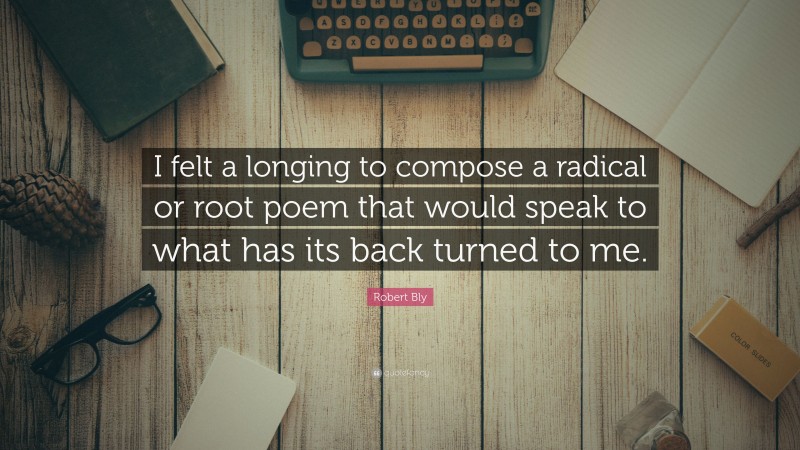 Robert Bly Quote: “I felt a longing to compose a radical or root poem that would speak to what has its back turned to me.”
