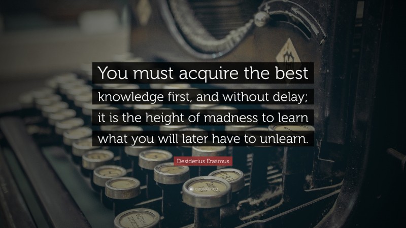 Desiderius Erasmus Quote: “You must acquire the best knowledge first, and without delay; it is the height of madness to learn what you will later have to unlearn.”