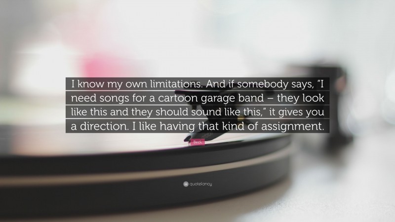Beck Quote: “I know my own limitations. And if somebody says, “I need songs for a cartoon garage band – they look like this and they should sound like this,” it gives you a direction. I like having that kind of assignment.”