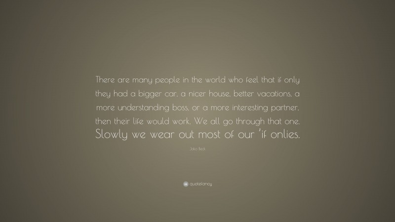 Joko Beck Quote: “There are many people in the world who feel that if only they had a bigger car, a nicer house, better vacations, a more understanding boss, or a more interesting partner, then their life would work. We all go through that one. Slowly we wear out most of our ’if onlies.”
