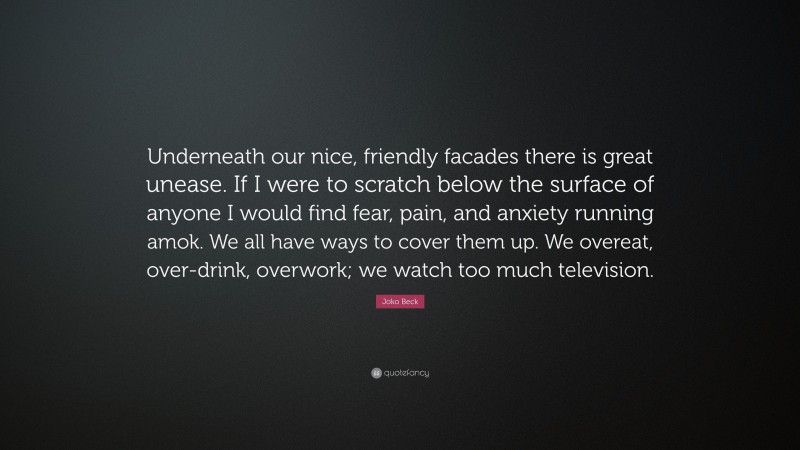 Joko Beck Quote: “Underneath our nice, friendly facades there is great unease. If I were to scratch below the surface of anyone I would find fear, pain, and anxiety running amok. We all have ways to cover them up. We overeat, over-drink, overwork; we watch too much television.”