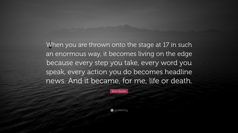 Boris Becker Quote: “When you are thrown onto the stage at 17 in such an enormous way, it becomes living on the edge because every step you take, every word you speak, every action you do becomes headline news. And it became, for me, life or death.”