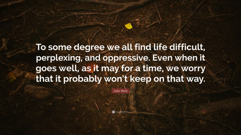 Joko Beck Quote: “To some degree we all find life difficult, perplexing, and oppressive. Even when it goes well, as it may for a time, we worry that it probably won’t keep on that way.”