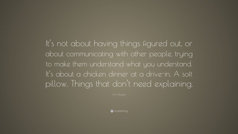 Ann Beattie Quote: “It’s not about having things figured out, or about communicating with other people, trying to make them understand what you understand. It’s about a chicken dinner at a drive-in. A soft pillow. Things that don’t need explaining.”