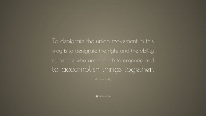 Warren Beatty Quote: “To denigrate the union movement in this way is to denigrate the right and the ability of people who are not rich to organize and to accomplish things together.”