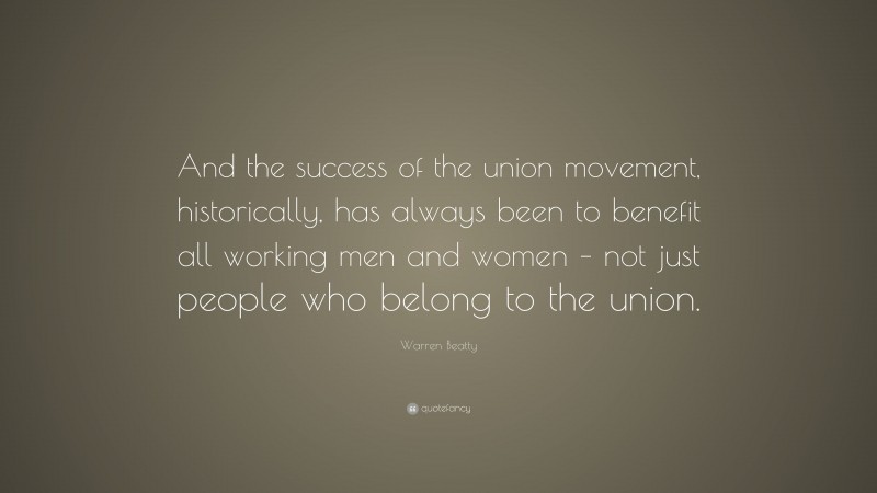 Warren Beatty Quote: “And the success of the union movement, historically, has always been to benefit all working men and women – not just people who belong to the union.”