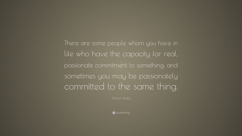 Warren Beatty Quote: “There are some people whom you have in life who have the capacity for real, passionate commitment to something, and sometimes you may be passionately committed to the same thing.”