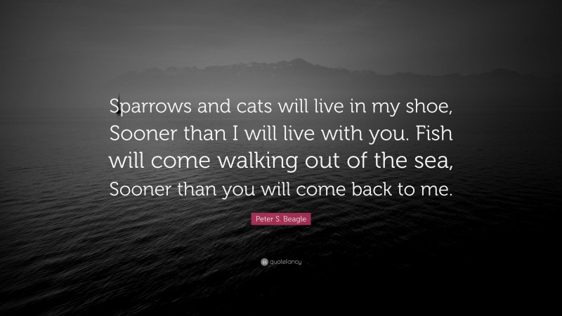 Peter S. Beagle Quote: “Sparrows and cats will live in my shoe, Sooner than I will live with you. Fish will come walking out of the sea, Sooner than you will come back to me.”