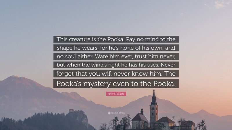 Peter S. Beagle Quote: “This creature is the Pooka. Pay no mind to the shape he wears, for he’s none of his own, and no soul either. Ware him ever, trust him never, but when the wind’s right he has his uses. Never forget that you will never know him. The Pooka’s mystery even to the Pooka.”