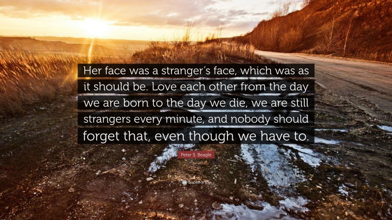 Peter S. Beagle Quote: “Her face was a stranger’s face, which was as it should be. Love each other from the day we are born to the day we die, we are still strangers every minute, and nobody should forget that, even though we have to.”