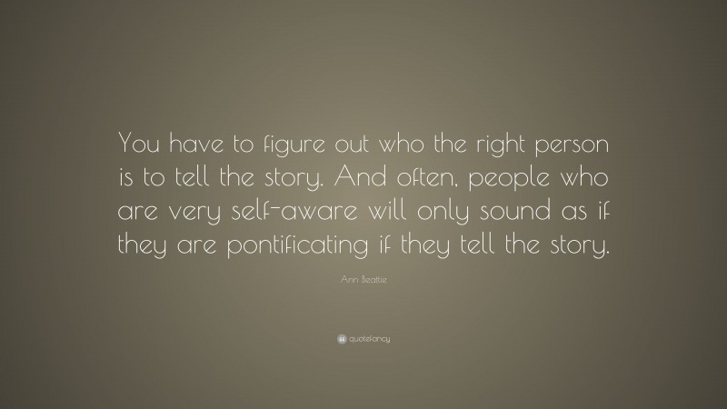 Ann Beattie Quote: “You have to figure out who the right person is to tell the story. And often, people who are very self-aware will only sound as if they are pontificating if they tell the story.”