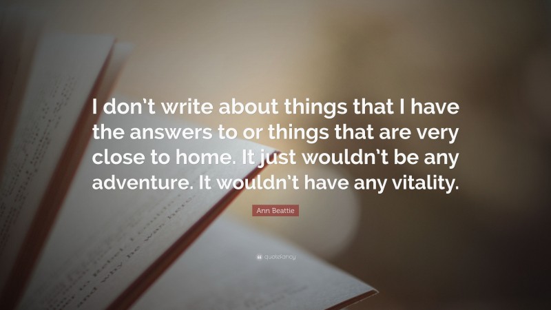 Ann Beattie Quote: “I don’t write about things that I have the answers to or things that are very close to home. It just wouldn’t be any adventure. It wouldn’t have any vitality.”