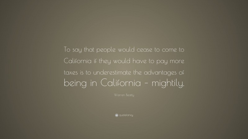 Warren Beatty Quote: “To say that people would cease to come to California if they would have to pay more taxes is to underestimate the advantages of being in California – mightily.”