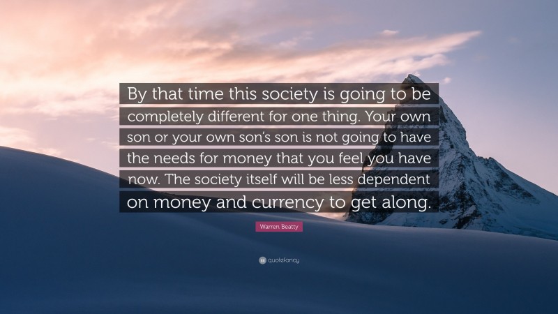 Warren Beatty Quote: “By that time this society is going to be completely different for one thing. Your own son or your own son’s son is not going to have the needs for money that you feel you have now. The society itself will be less dependent on money and currency to get along.”