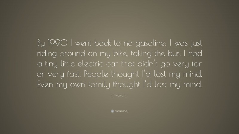 Ed Begley, Jr. Quote: “By 1990 I went back to no gasoline; I was just riding around on my bike, taking the bus. I had a tiny little electric car that didn’t go very far or very fast. People thought I’d lost my mind. Even my own family thought I’d lost my mind.”