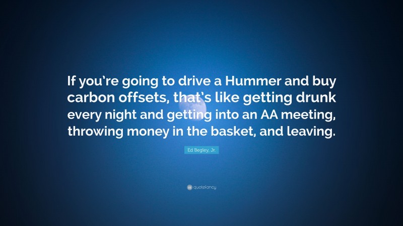 Ed Begley, Jr. Quote: “If you’re going to drive a Hummer and buy carbon offsets, that’s like getting drunk every night and getting into an AA meeting, throwing money in the basket, and leaving.”