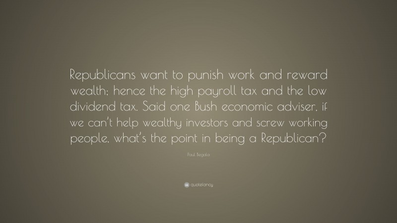 Paul Begala Quote: “Republicans want to punish work and reward wealth; hence the high payroll tax and the low dividend tax. Said one Bush economic adviser, if we can’t help wealthy investors and screw working people, what’s the point in being a Republican?”
