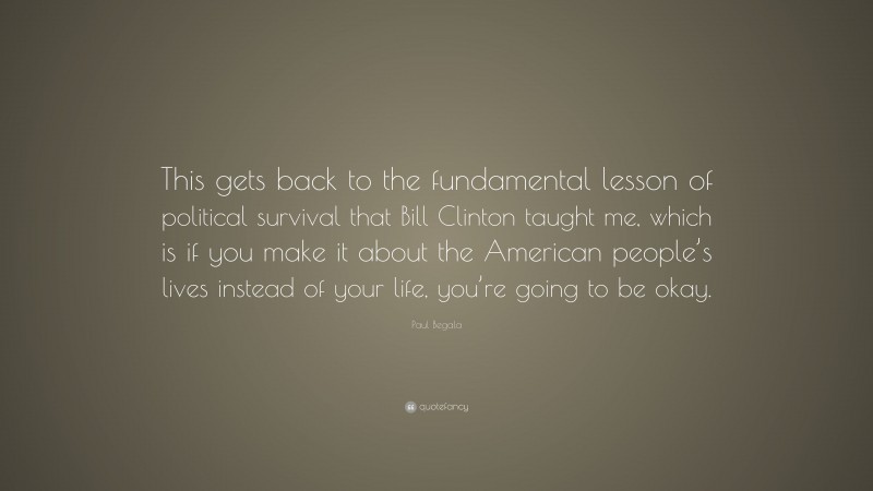 Paul Begala Quote: “This gets back to the fundamental lesson of political survival that Bill Clinton taught me, which is if you make it about the American people’s lives instead of your life, you’re going to be okay.”