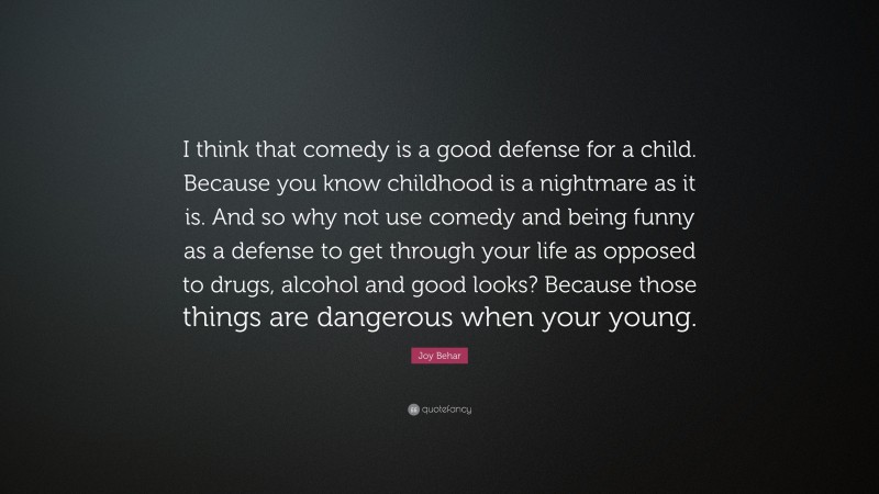 Joy Behar Quote: “I think that comedy is a good defense for a child. Because you know childhood is a nightmare as it is. And so why not use comedy and being funny as a defense to get through your life as opposed to drugs, alcohol and good looks? Because those things are dangerous when your young.”