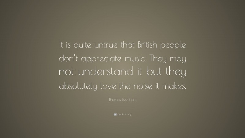 Thomas Beecham Quote: “It is quite untrue that British people don’t appreciate music. They may not understand it but they absolutely love the noise it makes.”