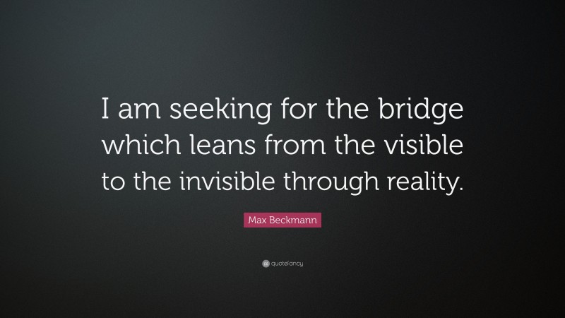 Max Beckmann Quote: “I am seeking for the bridge which leans from the visible to the invisible through reality.”