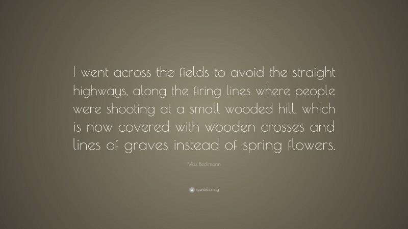 Max Beckmann Quote: “I went across the fields to avoid the straight highways, along the firing lines where people were shooting at a small wooded hill, which is now covered with wooden crosses and lines of graves instead of spring flowers.”