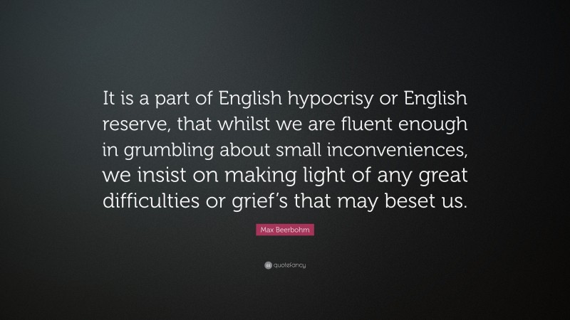 Max Beerbohm Quote: “It is a part of English hypocrisy or English reserve, that whilst we are fluent enough in grumbling about small inconveniences, we insist on making light of any great difficulties or grief’s that may beset us.”