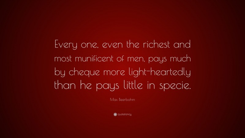 Max Beerbohm Quote: “Every one, even the richest and most munificent of men, pays much by cheque more light-heartedly than he pays little in specie.”