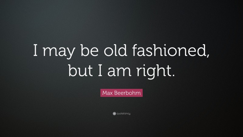 Max Beerbohm Quote: “I may be old fashioned, but I am right.”