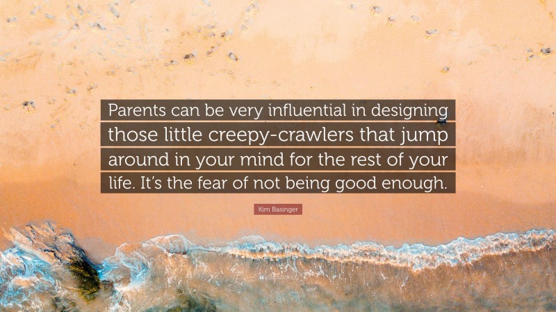 Kim Basinger Quote: “Parents can be very influential in designing those little creepy-crawlers that jump around in your mind for the rest of your life. It’s the fear of not being good enough.”