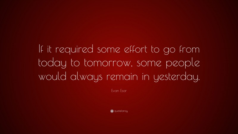Evan Esar Quote: “If it required some effort to go from today to tomorrow, some people would always remain in yesterday.”