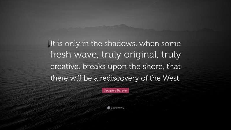Jacques Barzun Quote: “It is only in the shadows, when some fresh wave, truly original, truly creative, breaks upon the shore, that there will be a rediscovery of the West.”