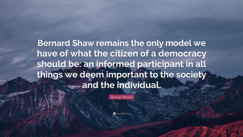 Jacques Barzun Quote: “Bernard Shaw remains the only model we have of what the citizen of a democracy should be: an informed participant in all things we deem important to the society and the individual.”