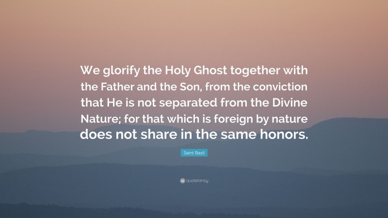 Saint Basil Quote: “We glorify the Holy Ghost together with the Father and the Son, from the conviction that He is not separated from the Divine Nature; for that which is foreign by nature does not share in the same honors.”