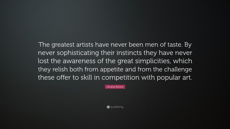 Jacques Barzun Quote: “The greatest artists have never been men of taste. By never sophisticating their instincts they have never lost the awareness of the great simplicities, which they relish both from appetite and from the challenge these offer to skill in competition with popular art.”