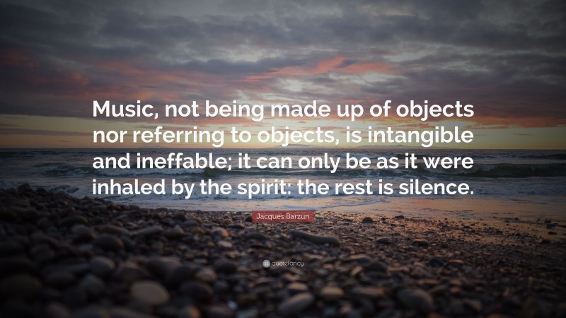 Jacques Barzun Quote: “Music, not being made up of objects nor referring to objects, is intangible and ineffable; it can only be as it were inhaled by the spirit: the rest is silence.”