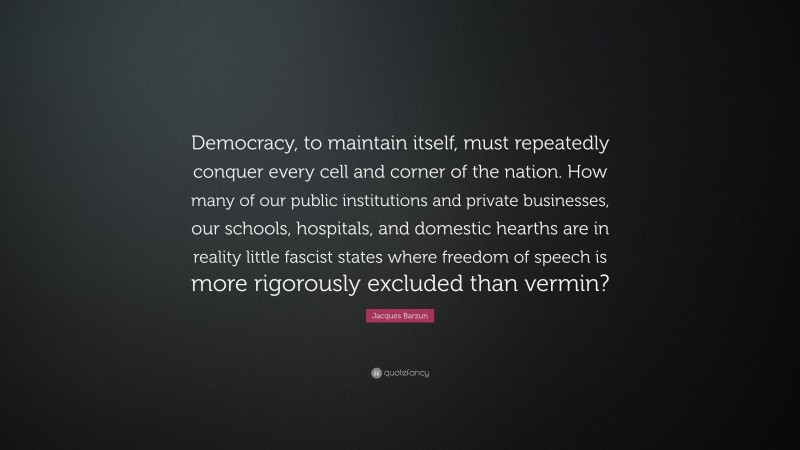 Jacques Barzun Quote: “Democracy, to maintain itself, must repeatedly conquer every cell and corner of the nation. How many of our public institutions and private businesses, our schools, hospitals, and domestic hearths are in reality little fascist states where freedom of speech is more rigorously excluded than vermin?”